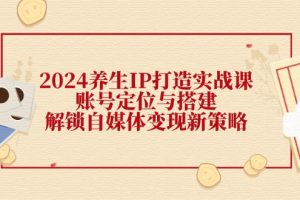 (12259期)2024养生IP打造实战课:账号定位与搭建,解锁自媒体变现新策略