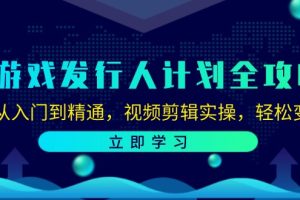 (12478期)游戏发行人计划全攻略:从入门到精通,视频剪辑实操,轻松变现