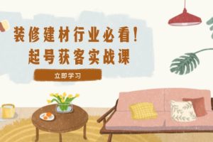 (12754期)装修-建材行业必看!起号获客实战课:精准定位+爆款视频+高效运营