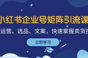 (12944期)小红书企业号矩阵引流课,涵盖运营、选品、文案,快速掌握卖货技巧
