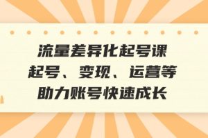 (12911期)流量差异化起号课:起号、变现、运营等,助力账号快速成长